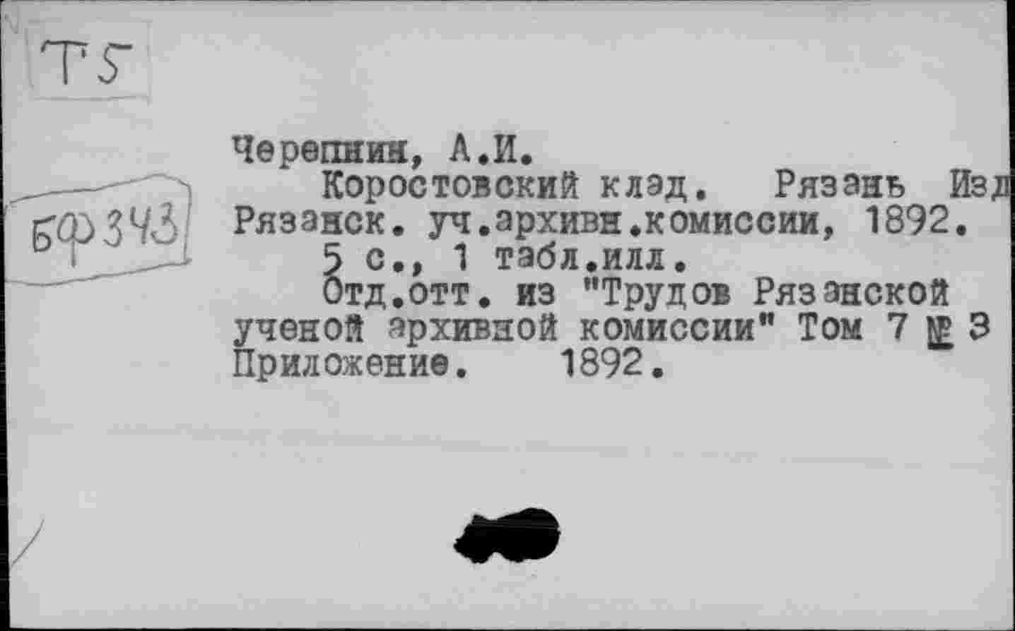 ﻿
Черепнин, А.И.
Коростовский клад. Рязань Из, Рязанок, уч.архивн.комиссии, 1892.
5 с., 1 табл.илл.
Отд.отт. из "Трудов Рязанской ученой архивной комиссии" Том 7^3 Приложение. 1892.